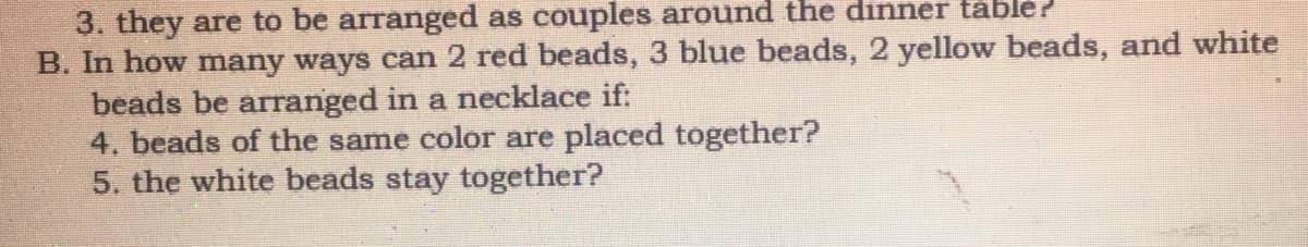 3. they are to be arranged as couples around the dinner table?
B. In how many ways can 2 red beads, 3 blue beads, 2 yellow beads, and white
beads be arranged in a necklace if:
4. beads of the same color are placed together?
5. the white beads stay together?
