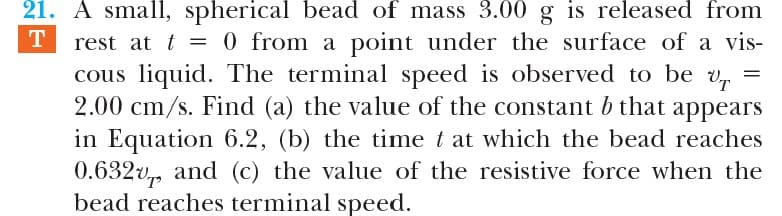 21. A small, spherical bead of mass 3.00 g is released from
rest at t = 0 from a point under the surface of a vis-
cous liquid. The terminal speed is observed to be v,
2.00 cm/s. Find (a) the value of the constant b that appears
in Equation 6.2, (b) the time t at which the bead reaches
0.632v,, and (c) the value of the resistive force when the
bead reaches terminal speed.
