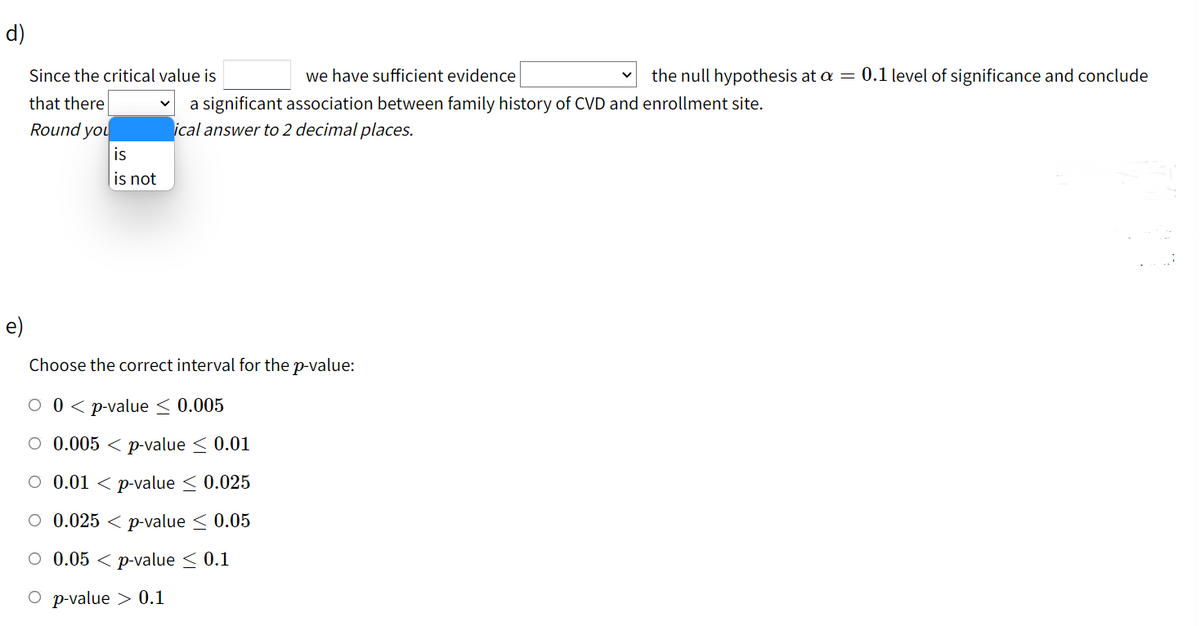 d)
Since the critical value is
we have sufficient evidence
the null hypothesis at a = 0.1 level of significance and conclude
that there
a significant association between family history of CVD and enrollment site.
ical answer to 2 decimal places.
Round you
is
is not
e)
Choose the correct interval for the p-value:
о0<pvaluе < 0.005
O 0.005 < p-value < 0.01
O 0.01 < p-value < 0.025
O 0.025 < p-value < 0.05
O 0.05 < p-value < 0.1
О p value > 0.1
