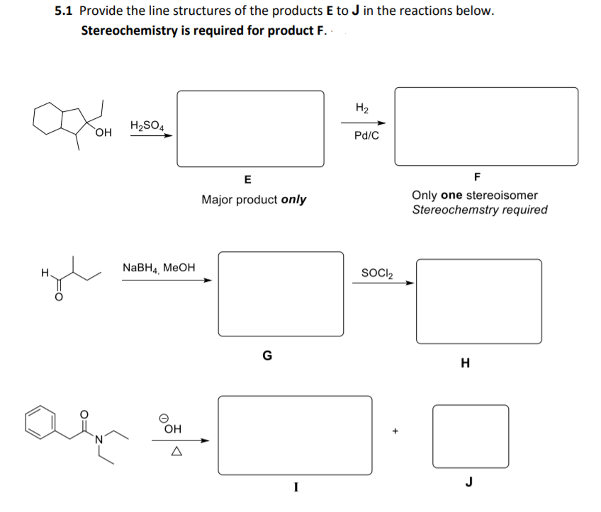 5.1 Provide the line structures of the products E to J in the reactions below.
Stereochemistry is required for product F.
H2
H2SO4
OH
Pd/C
F
Only one stereoisomer
Stereochemstry required
Major product only
NaBHa, MеOH
SOCII2
G
H
OH
J
I
