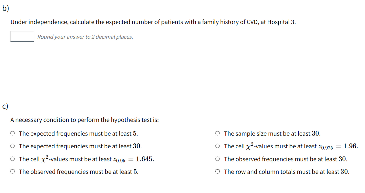 b)
Under independence, calculate the expected number of patients with a family history of CVD, at Hospital 3.
Round your answer to 2 decimal places.
c)
A necessary condition to perform the hypothesis test is:
O The expected frequencies must be at least 5.
O The sample size must be at least 30.
O The expected frequencies must be at least 30.
O The cell x²-values must be at least z0.975 =
1.96.
O The cell x²-values must be at least Z0.95 =
1.645.
O The observed frequencies must be at least 30.
O The observed frequencies must be at least 5.
O The row and column totals must be at least 30.
