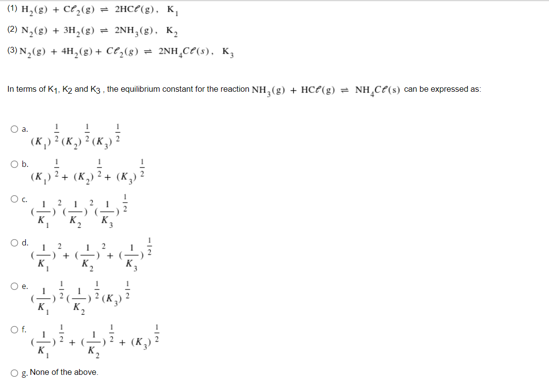 (1) H,(g) + Ce,(g)
= 2HCP(g), K,
(2) N,(g) + 3H,(g) = 2NH;(g), K,
(3) N,(g) + 4H,(g) + Ct,(8) = 2NH¸CP(s), K3
In terms of K1, K2 and K3 , the equilibrium constant for the reaction NH,(g) + HCP(g) = NH,Ce(s) can be expressed as:
Oa.
1
2
2
O b.
1
(K,) ² + (K,)
+ (K,
O c.
-) (
`K,
K,
K
3.
d.
2
2
+ (-
+
K,
Oe.
O f.
1
2
+ (-)
+ (K
K.
O g. None of the above.
