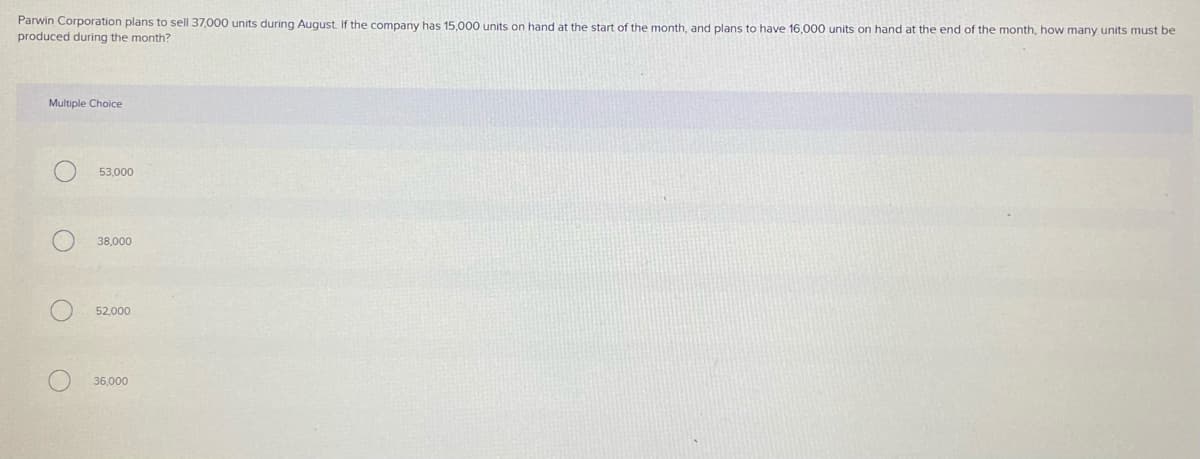 Parwin Corporation plans to sell 37,000 units during August. If the company has 15,000 units on hand at the start of the month, and plans to have 16,000 units on hand at the end of the month, how many units must be
produced during the month?
Multiple Choice
53,000
38,000
52,000
36,000
