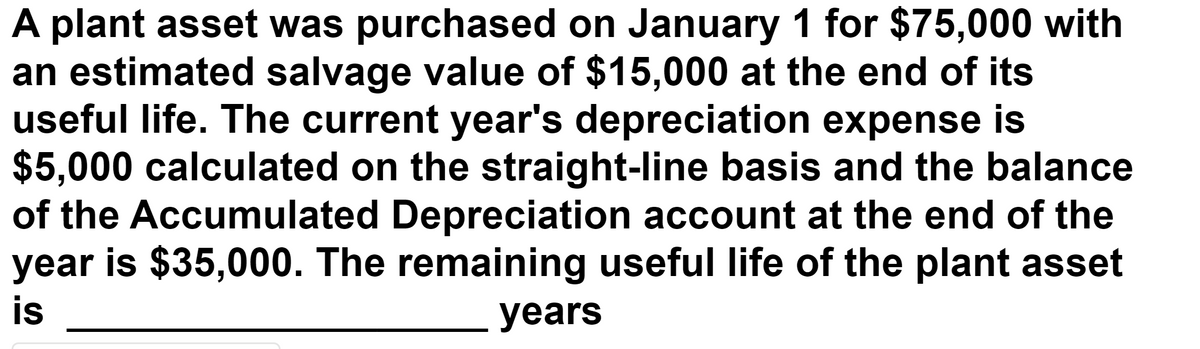 A plant asset was purchased on January 1 for $75,000 with
an estimated salvage value of $15,000 at the end of its
useful life. The current year's depreciation expense is
$5,000 calculated on the straight-line basis and the balance
of the Accumulated Depreciation account at the end of the
year is $35,000. The remaining useful life of the plant asset
is
years
