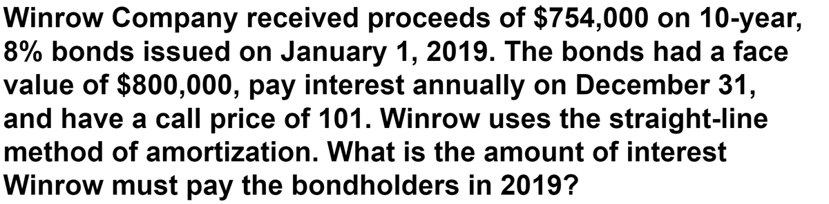 Winrow Company received proceeds of $754,000 on 10-year,
8% bonds issued on January 1, 2019. The bonds had a face
value of $800,000, pay interest annually on December 31,
and have a call price of 101. Winrow uses the straight-line
method of amortization. What is the amount of interest
Winrow must pay the bondholders in 2019?
