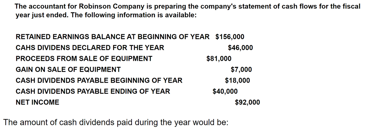 The accountant for Robinson Company is preparing the company's statement of cash flows for the fiscal
year just ended. The following information is available:
RETAINED EARNINGS BALANCE AT BEGINNING OF YEAR $156,000
CAHS DIVIDENS DECLARED FOR THE YEAR
$46,000
PROCEEDS FROM SALE OF EQUIPMENT
$81,000
GAIN ON SALE OF EQUIPMENT
$7,000
CASH DIVIDENDS PAYABLE BEGINNING OF YEAR
$18,000
CASH DIVIDENDS PAYABLE ENDING OF YEAR
$40,000
NET INCOME
$92,000
The amount of cash dividends paid during the year would be:
