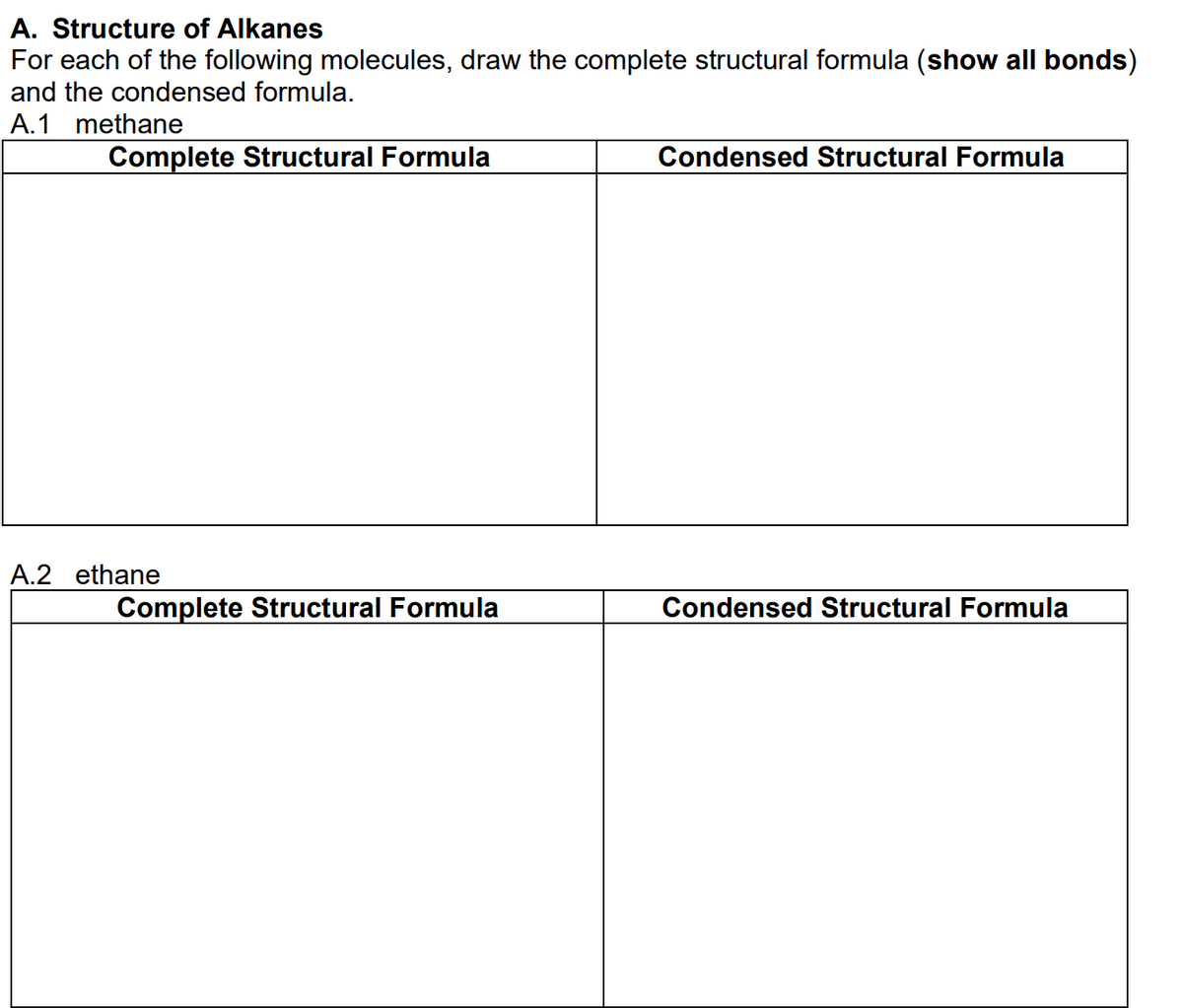 A. Structure of Alkanes
For each of the following molecules, draw the complete structural formula (show all bonds)
and the condensed formula.
A.1 methane
Complete Structural Formula
Condensed Structural Formula
A.2 ethane
Complete Structural Formula
Condensed Structural Formula
