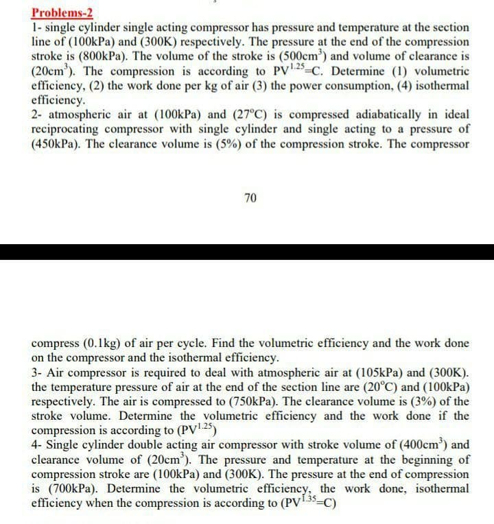 Problems-2
1- single cylinder single acting compressor has pressure and temperature at the section
line of (100kPa) and (300K) respectively. The pressure at the end of the compression
stroke is (800kPa). The volume of the stroke is (500cm') and volume of clearance is
(20cm'). The compression is according to PV25=C. Determine (1) volumetric
efficiency, (2) the work done per kg of air (3) the power consumption, (4) isothermal
efficiency.
2- atmospheric air at (100kPa) and (27°C) is compressed adiabatically in ideal
reciprocating compressor with single cylinder and single acting to a pressure of
(450kPa). The clearance volume is (5%) of the compression stroke. The compressor
70
compress (0.1kg) of air per cycle. Find the volumetric efficiency and the work done
on the compressor and the isothermal efficiency.
3- Air compressor is required to deal with atmospheric air at (105kPa) and (300K).
the temperature pressure of air at the end of the section line are (20°C) and (100kPa)
respectively. The air is compressed to (750kPa). The clearance volume is (3%) of the
stroke volume. Determine the volumetric efficiency and the work done if the
compression is according to (PV1 25)
4- Single cylinder double acting air compressor with stroke volume of (400cm') and
clearance volume of (20cm'). The pressure and temperature at the beginning of
compression stroke are (100kPa) and (300K). The pressure at the end of compression
is (700kPa). Determine the volumetric efficiency, the work done, isothermal
efficiency when the compression is according to (PV135-
3=C)

