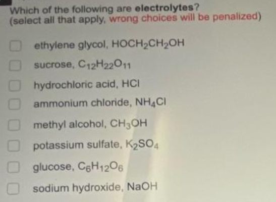 Which of the following are electrolytes?
(select all that apply, wrong choices will be penalized)
ethylene glycol, HOCH2CH2OH
sucrose, C12H22011
hydrochloric acid, HCI
ammonium chloride, NH4CI
methyl alcohol, CH3OH
potassium sulfate, K2SO4
glucose, CgH1206
sodium hydroxide, NaOH
