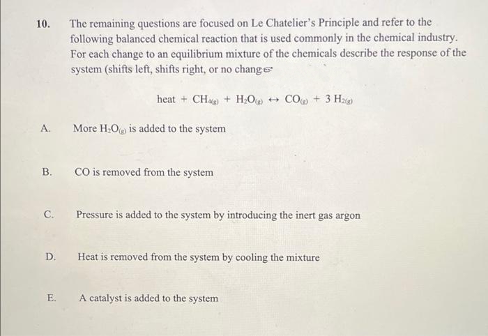 The remaining questions are focused on Le Chatelier's Principle and refer to the
following balanced chemical reaction that is used commonly in the chemical industry.
For each change to an equilibrium mixture of the chemicals describe the response of the
system (shifts left, shifts right, or no chang
10.
heat + CHe + H.O + CO + 3 Hz
A.
More H;O is added to the system
В.
CO is removed from the system
C.
Pressure is added to the system by introducing the inert gas argon
D.
Heat is removed from the system by cooling the mixture
E.
A catalyst is added to the system
