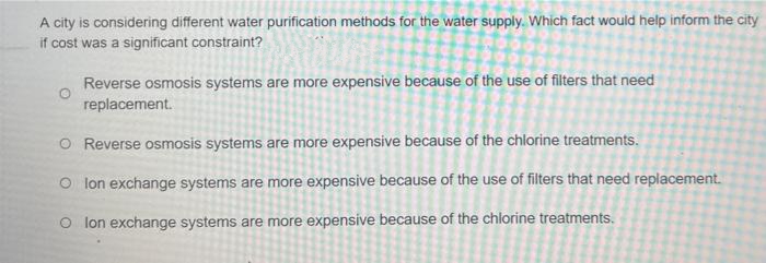 A city is considering different water purification methods for the water supply. Which fact would help inform the city
if cost was a significant constraint?
Reverse osmosis systems are more expensive because of the use of filters that need
replacement.
O Reverse osmosis systems are more expensive because of the chlorine treatments.
O lon exchange systems are more expensive because of the use of filters that need replacement.
O lon exchange systems are more expensive because of the chlorine treatments.
