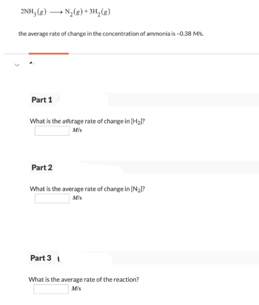 2NH3 (g)
N3(g) + 3H,(g)
>
the average rate of change in the concentration of ammonia is -0.38 M/s.
Part 1
What is the aerage rate of change in [H2]?
M/s
Part 2
What is the average rate of change in [N2]?
M/s
Part 3
What is the average rate of the reaction?
M/s
