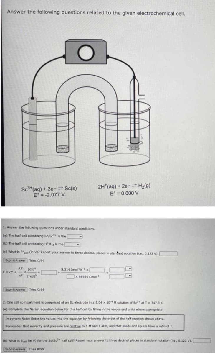 Answer the following questions related to the given electrochemical cell.
Sc3*(aq) + 3e- Sc(s)
E° = -2.077 V
2H*(aq) + 2e- = H2(g)
E° = 0.000 V
1. Answer the following questions under standard conditions.
(a) The half cell containing Sc/Sc+ is the
(b) The half cell containing H*/H2 is the
(c) What is E cel (in V)? Report your answer to three decimal places in stankard notation (i.e., 0.123 V).
Submit Answer Tries 0/99
RT
-In
nF (red)
(ox]"
8.314 JmolK1 x
E- E +
In
Ox 96490 Cmol!
Submit Answer Tries 0/99
2. One cell compartment is comprised of an Sc electrode in a 5.04 x 104M solution of Sc at T- 347.3 K.
(a) Complete the Nernst equation below for this half cel by filling in the values and units where appropriate.
Important Note: Enter the values into the equation by following the order of the half reaction shown above.
Remember that molarity and pressure are relative to 1 M and 1 atm, and that solids and liquids have a ratio of 1.
(b) What is Ecell (in V) for the Sc/Sc half cell? Report your answer to three decimal places in standard notation (i.e., 0.123 V).
Submit Answer Tries 0/99
