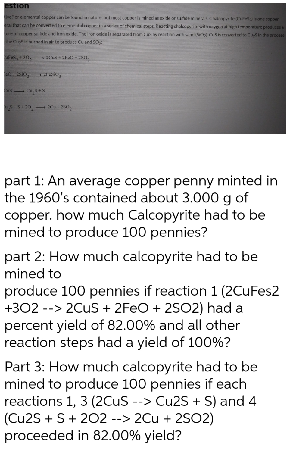 estion
tive," or elemental copper can be found in nature, but most copper is mined as oxide or sulfide minerals. Chalcopyrite (CuFeS2) is one copper
eral that can be converted to elemental copper in a series of chemical steps. Reacting chalcopyrite with oxygen at high temperature produces a
ture of copper sulfide and iron oxide. The iron oxide is separated from CuS by reaction with sand (SIO2). CuS is converted to Cu2S in the process
the Cu2S is burned in air to produce Cu and SO2:
FeS,+30,
→ 2CUS + 2F¢O +2SO,
eO+ 2SIO, → 21 eSiO,
Cus Cu,S+S
u,S+S+ 20, 2Cu + 2SO,
part 1: An average copper penny minted in
the 1960's contained about 3.000 g
copper. how much Calcopyrite had to be
mined to produce 100 pennies?
of
part 2: How much calcopyrite had to be
mined to
produce 100 pennies if reaction 1 (2CuFes2
+302 --> 2CuS + 2FEO + 2SO2) had a
percent yield of 82.00% and all other
reaction steps had a yield of 100%?
Part 3: How much calcopyrite had to be
mined to produce 100 pennies if each
reactions 1, 3 (2CUS --> Cu2S + S) and 4
(Cu2S + S + 202 --> 2Cu + 2SO2)
proceeded in 82.00% yield?
