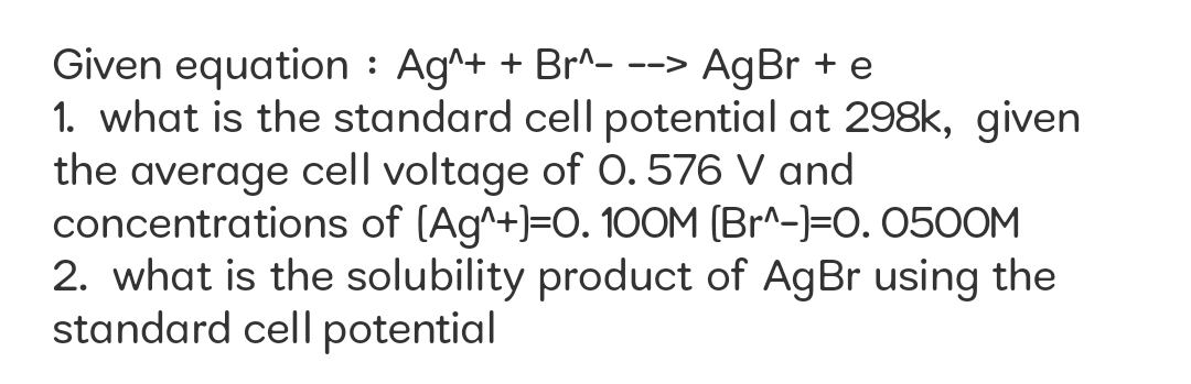 Given equation : Ag^+ + Br^- --> AgBr + e
1. what is the standard cell potential at 298k, given
the average cell voltage of 0.576 V and
concentrations of (Ag^+)=0. 100M (Br^-)=0. 0500M
2. what is the solubility product of AgBr using the
standard cell potential
