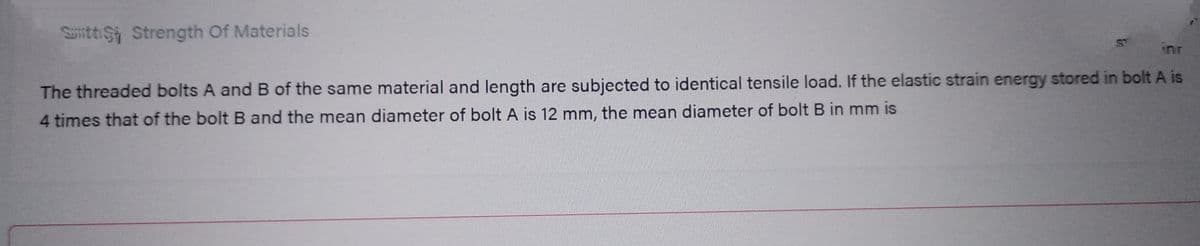 Sitti Strength Of Materials
in
inr
The threaded bolts A and B of the same material and length are subjected to identical tensile load. If the elastic strain energy stored in bolt A is
4 times that of the bolt B and the mean diameter of bolt A is 12 mm, the mean diameter of bolt B in mm is