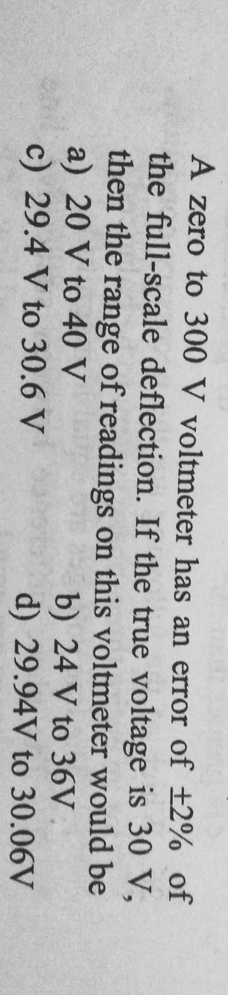 A zero to 300 V voltmeter has an error of ±2% of
the full-scale deflection. If the true voltage is 30 V,
then the range of readings on this voltmeter would be
a) 20 V to 40 V
b) 24 V to 36V
c) 29.4 V to 30.6 V
d)
29.94V
to 30.06V
