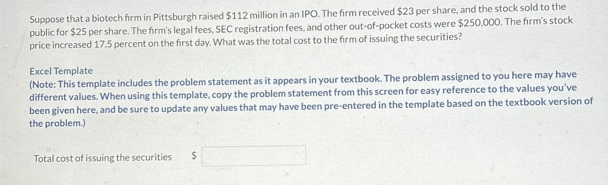 Suppose that a biotech firm in Pittsburgh raised $112 million in an IPO. The firm received $23 per share, and the stock sold to the
public for $25 per share. The firm's legal fees, SEC registration fees, and other out-of-pocket costs were $250,000. The firm's stock
price increased 17.5 percent on the first day. What was the total cost to the firm of issuing the securities?
Excel Template
(Note: This template includes the problem statement as it appears in your textbook. The problem assigned to you here may have
different values. When using this template, copy the problem statement from this screen for easy reference to the values you've
been given here, and be sure to update any values that may have been pre-entered in the template based on the textbook version of
the problem.)
Total cost of issuing the securities
$