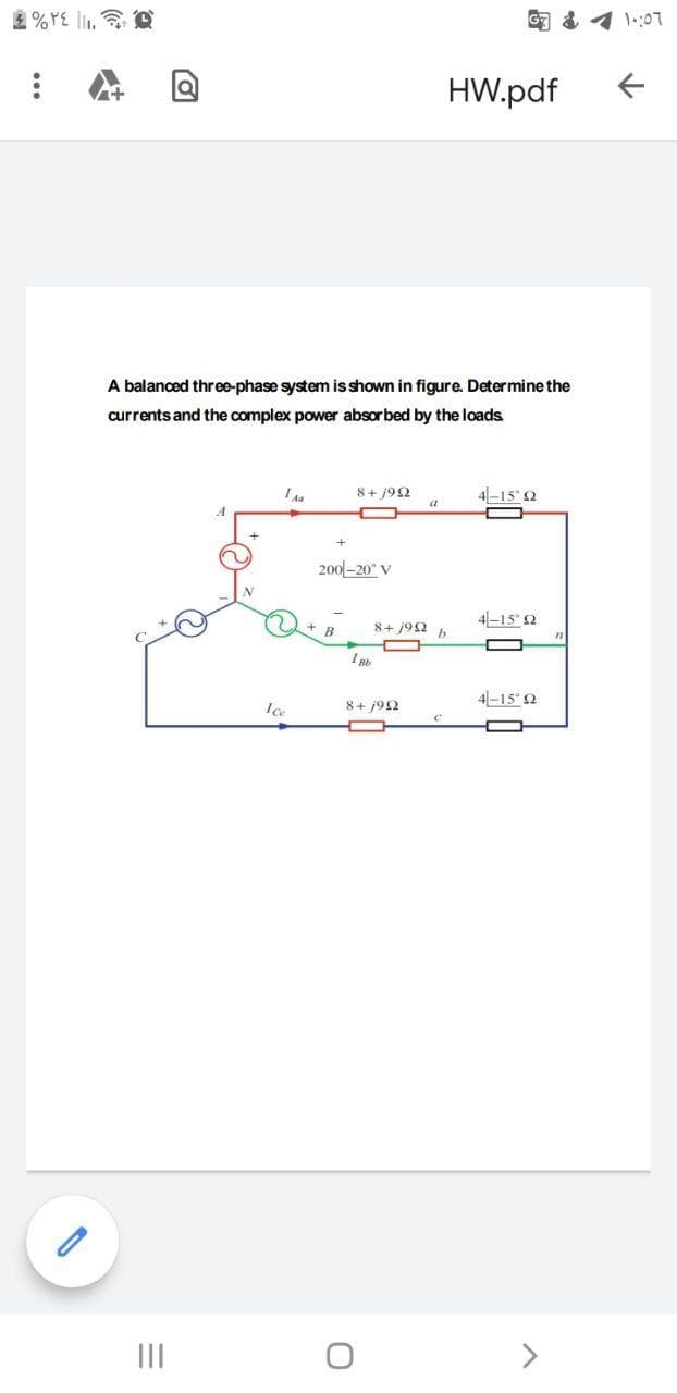 HW.pdf
A balanced three-phase system isshown in figure. Determine the
currents and the complex power absor bed by the loads
8+ 192
4-15" 2
200-20° V
8+ j92 b
4-15" 2
4-15" 2
8+ 192
II
