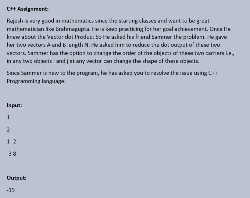 C++ Assignment:
Rajesh is very good in mathematics since the starting classes and want to be great
mathematician like Brahmagupta. He is keep practicing for her goal achievement. Once He
knew about the Vector dot Product So He asked his friend Sammer the problem. He
her two vectors A and B length N. He asked him to reduce the dot output of these two
vectors. Sammer has the option to change the order of the objects of these two carriers i.e.,
in any two objects I and j at any vector can change the shape of these objects.
gave
Since Sammer is new to the program, he has asked you to resolve the issue using C++
Programming language.
Input:
1
2
1-2
-3 8
Output:
-19
