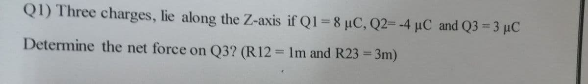 Q1) Three charges, lie along the Z-axis if Q1=8 µC, Q2= -4 µC and Q3 = 3 µC
Determine the net force on Q3? (R12 = 1m and R23 = 3m)
