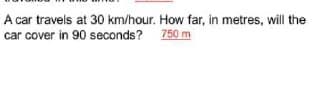 A car travels at 30 km/hour. How far, in metres, will the
car cover in 90 seconds? 750 m
