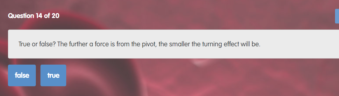 Question 14 of 20
True or false? The further a force is from the pivot, the smaller the turning effect will be.
false
true
