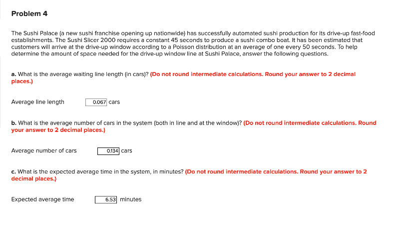 Problem 4
The Sushi Palace (a new sushi franchise opening up nationwide) has successfully automated sushi production for its drive-up fast-food
establishments. The Sushi Slicer 2000 requires a constant 45 seconds to produce a sushi combo boat. It has been estimated that
customers will arrive at the drive-up window according to a Poisson distribution at an average of one every 50 seconds. To help
determine the amount of space needed for the drive-up window line at Sushi Palace, answer the following questions.
a. What is the average waiting line length (in cars)? (Do not round intermediate calculations. Round your answer to 2 decimal
places.)
Average line length
b. What is the average number of cars in the system (both in line and at the window)? (Do not round intermediate calculations. Round
your answer to 2 decimal places.)
Average number of cars
0.067 cars
Expected average time
0.134 cars
c. What is the expected average time in the system, in minutes? (Do not round intermediate calculations. Round your answer to 2
decimal places.)
6.53 minutes