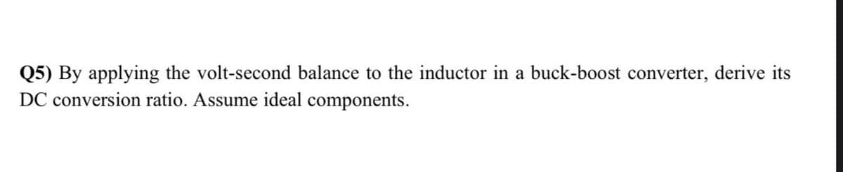 Q5) By applying the volt-second balance to the inductor in a buck-boost converter, derive its
DC conversion ratio. Assume ideal components.
