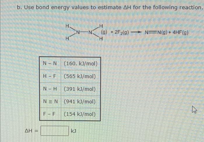 b. Use bond energy values to estimate AH for the following reaction.
H.
N-
(g) + 2F2(g) NEN(g) + 4HF(g)
H.
N- N
(160. kJ/mol)
H - F
(565 kJ/mol)
N- H
(391 kJ/mol)
N = N (941 kJ/mol)
F - F
(154 kJ/mol)
ΔΗ
kJ
