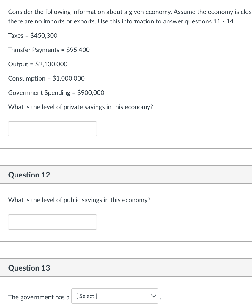 Consider the following information about a given economy. Assume the economy is clos
there are no imports or exports. Use this information to answer questions 11 - 14.
Taxes = $450,300
Transfer Payments = $95,400
Output = $2,130,000
Consumption = $1,000,000
Government Spending = $900,000
What is the level of private savings in this economy?
Question 12
What is the level of public savings in this economy?
Question 13
The government has a
[ Select ]
