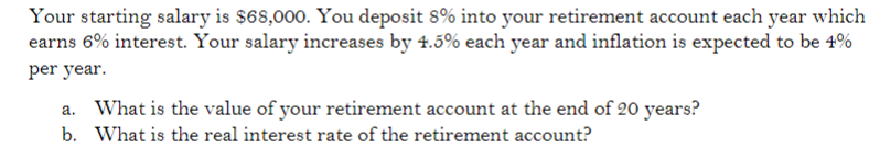 Your starting salary is $68,000. You deposit 8% into your retirement account each year which
earns 6% interest. Your salary increases by 4.5% each year and inflation is expected to be 4%
per year.
a. What is the value of your retirement account at the end of 20 years?
b. What is the real interest rate of the retirement account?
