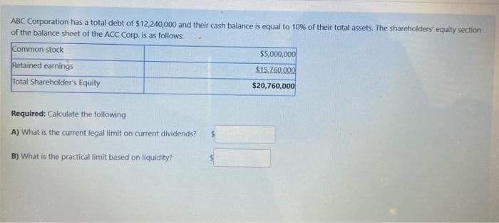 ABC Corporation has a total debt of $12,240,000 and their cash balance is equal to 10% of their total assets. The shareholders' equity section
of the balance sheet of the ACC Corp. is as follows:
Common stock
$5,000,000
Retained earnings
$15.760,000
Total Shareholder's Equity
$20,760,000
Required: Calculate the following
A) What is the current legal limit on current dividends?
B) What is the practical limit based on liquidity?
