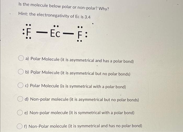 Is the molecule below polar or non-polar? Why?
Hint: the electronegativity of Ec is 3.4
Ec
a) Polar Molecule (it is asymmetrical and has a polar bond)
b) Polar Molecule (it is asymmetrical but no polar bonds)
c) Polar Molecule (is is symmetrical with a polar bond)
d) Non-polar molecule (it is asymmetrical but no polar bonds)
e) Non-polar molecule (it is symmetrical with a polar bond)
O f) Non-Polar molecule (it is symmetrical and has no polar bond)
