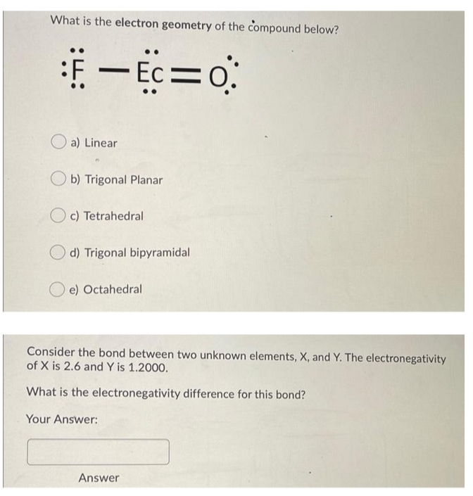 What is the electron geometry of the compound below?
a) Linear
b) Trigonal Planar
O c) Tetrahedral
d) Trigonal bipyramidal
e) Octahedral
Consider the bond between two unknown elements, X, and Y. The electronegativity
of X is 2.6 and Y is 1.2000.
What is the electronegativity difference for this bond?
Your Answer:
Answer
