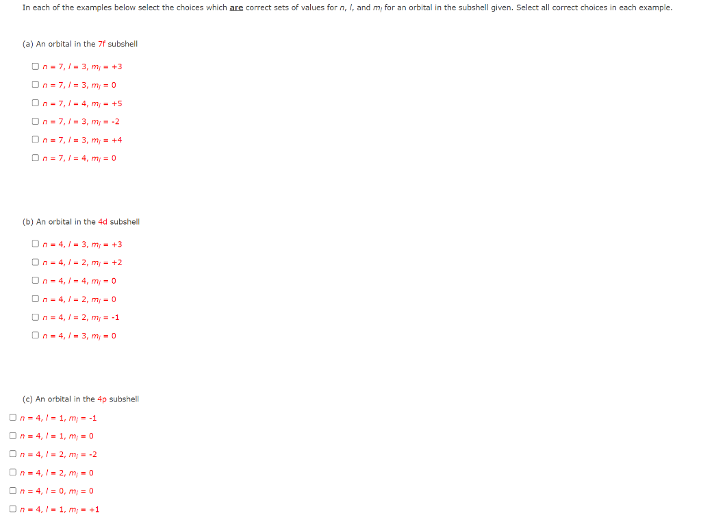 In each of the examples below select the choices which are correct sets of values for n, I, and m, for an orbital in the subshell given. Select all correct choices in each example.
(a) An orbital in the 7f subshell
On = 7,1 = 3, m, = +3
On = 7,1 = 3, m, = 0
On = 7,1 = 4, m, = +5
On = 7,1 = 3, m; = -2
On = 7,1 = 3, m; = +4
On = 7, 1 = 4, m, = 0
(b) An orbital in the 4d subshell
On = 4, 1 = 3, m, = +3
On = 4, / = 2, m = +2
On = 4, 1 = 4, m = 0
On = 4, / = 2, m = 0
On = 4, / = 2, m, = -1
On = 4, 1 = 3, m; = 0
(c) An orbital in the 4p subshell
On = 4, I = 1, m, = -1
On = 4, 1 = 1, m; = 0
On = 4, I = 2, m, = -2
On = 4, I = 2, m; = 0
On = 4, 1 = 0, m; = 0
On = 4, I = 1, m, = +1
