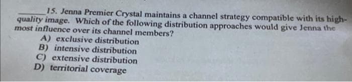 15. Jenna Premier Crystal maintains a channel strategy compatible with its high-
quality image. Which of the following distribution approaches would give Jenna the
most influence over its channel members?
A) exclusive distribution
B) intensive distribution
C) extensive distribution
D) territorial coverage
