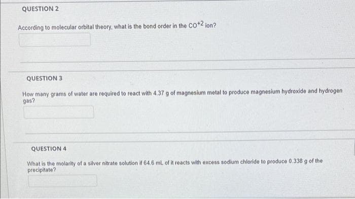 QUESTION 2
According to molecular orbital theory, what is the bond order in the cot2 jon?
QUESTION 3
How many grams of water are required to react with 4.37 g of magnesium metal to produce magnesium hydroxide and hydrogen
gas?
QUESTION 4
What is the molarity of a silver nitrate solution if 64.6 mL of it reacts with excess sodium chloride to produce 0.338 g of the
precipitate?
