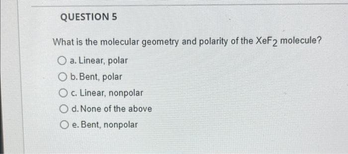 QUESTION 5
What is the molecular geometry and polarity of the XeF2 molecule?
O a. Linear, polar
Ob.Bent, polar
Oc. Linear, nonpolar
O d. None of the above
O e. Bent, nonpolar
