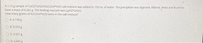 A 1.15 g sample of Cacl2*2H20/K2C204*H20 salt mixture was added to 150 ml. of water. The precipitate was digested, filtered, dried and found to
have a mass of 0.362 g. The limiting reactant was Caciz+2H20.
How many grams of K2C204*H20 were in the salt mixture?
OA 0.734 g
OB.0.553g
OCO521 8
OD.0.643g
