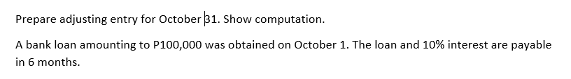 Prepare adjusting entry for October 31. Show computation.
A bank loan amounting to P100,000 was obtained on October 1. The loan and 10% interest are payable
in 6 months.
