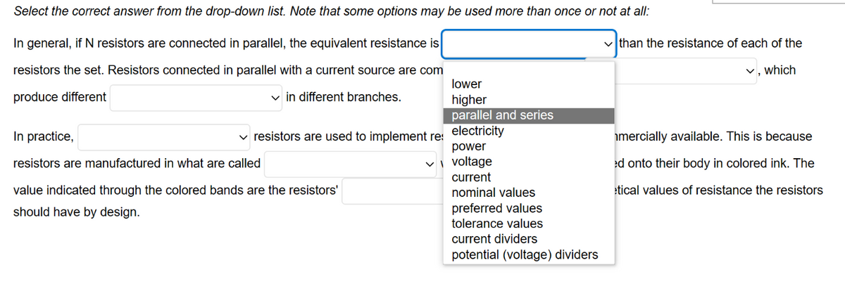 Select the correct answer from the drop-down list. Note that some options may be used more than once or not at all:
In general, if N resistors are connected in parallel, the equivalent resistance is
resistors the set. Resistors connected in parallel with a current source are com
produce different
✓in different branches.
In practice,
resistors are manufactured in what are called
✓ resistors are used to implement res
value indicated through the colored bands are the resistors'
should have by design.
lower
higher
parallel and series
electricity
power
✓voltage
current
nominal values
preferred values
tolerance values
current dividers
potential (voltage) dividers
✓than the resistance of each of the
which
mercially available. This is because
ed onto their body in colored ink. The
etical values of resistance the resistors