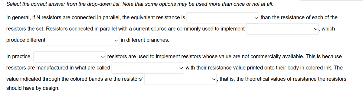 Select the correct answer from the drop-down list. Note that some options may be used more than once or not at all:
In general, if N resistors are connected in parallel, the equivalent resistance is
resistors the set. Resistors connected in parallel with a current source are commonly used to implement
produce different
✓in different branches.
In practice,
resistors are manufactured in what are called
value indicated through the colored bands are the resistors'
should have by design.
than the resistance of each of the
✓, which
resistors are used to implement resistors whose value are not commercially available. This is because
✓ with their resistance value printed onto their body in colored ink. The
✓, that is, the theoretical values of resistance the resistors