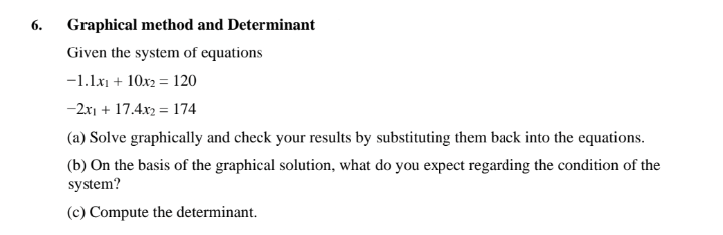 6.
Graphical method and Determinant
Given the system of equations
-1.1x₁ + 10x₂ = 120
-2x1 + 17.4x2 = 174
(a) Solve graphically and check your results by substituting them back into the equations.
(b) On the basis of the graphical solution, what do you expect regarding the condition of the
system?
(c) Compute the determinant.