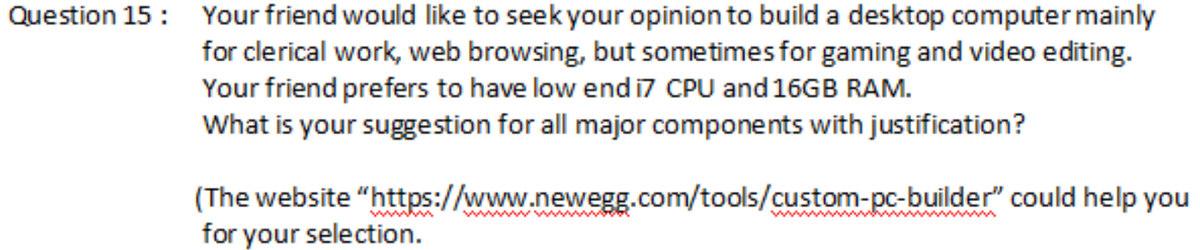 Question 15: Your friend would like to seek your opinion to build a desktop computer mainly
for clerical work, web browsing, but sometimes for gaming and video editing.
Your friend prefers to have low end i7 CPU and 16GB RAM.
What is your suggestion for all major components with justification?
(The website
for your selection.
"https://www.newegg.com/tools/custom-pc-builder" could help you