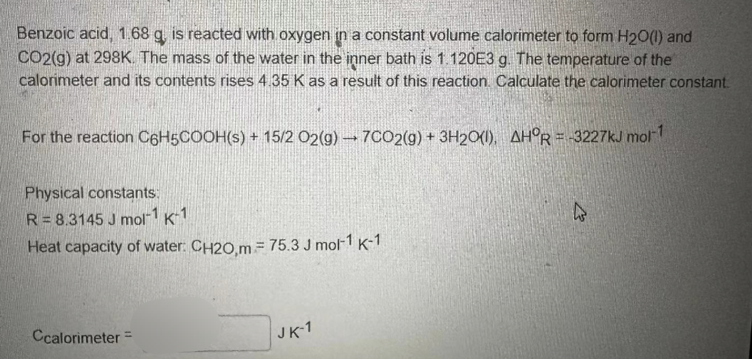 Benzoic acid, 1.68 g, is reacted with oxygen in a constant volume calorimeter to form H₂O(l) and
CO2(g) at 298K. The mass of the water in the inner bath is 1.120E3 g. The temperature of the
calorimeter and its contents rises 4.35 K as a result of this reaction. Calculate the calorimeter constant.
For the reaction C6H5COOH(s) + 15/2 O2(g) → 7CO2(g) + 3H2O(l), AHOR=-3227kJ mol-1
Physical constants:
R= 8.3145 J mol-1 K-1
Heat capacity of water: CH20,m = 75.3 J mol-1 K-1
Ccalorimeter =
JK-1