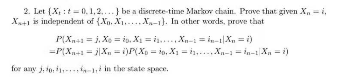 2. Let {Xt: t = 0, 1, 2,...} be a discrete-time Markov chain. Prove that given X₂ = i,
Xn+1 is independent of {Xo, X₁,..., Xn-1}. In other words, prove that
P(Xn+1 = J, Xo = 20, X₁ = 1,..., Xn-1 = in-1|Xn = i)
= P(Xn+1 =jXn = i) P(Xo = io, X1 = 1,..., Xn-1 = in-1 Xn = i)
for any j, io, i1,..., in-1,i in the state space.