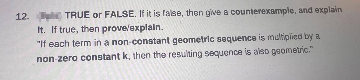 12.
TRUE or FALSE. If it is false, then give a counterexample, and explain
it. If true, then prove/explain.
"If each term in a non-constant geometric sequence is multiplied by a
non-zero constant k, then the resulting sequence is also geometric."