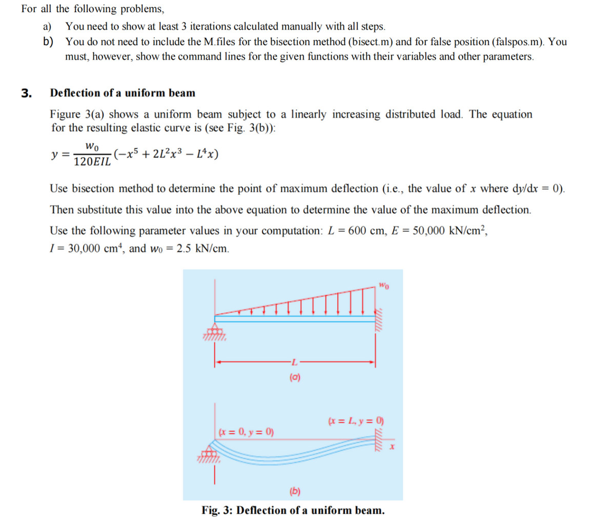 For all the following problems,
3.
a)
b)
You need to show at least 3 iterations calculated manually with all steps.
You do not need to include the M.files for the bisection method (bisect.m) and for false position (falspos.m). You
must, however, show the command lines for the given functions with their variables and other parameters.
Deflection of a uniform beam
Figure 3(a) shows a uniform beam subject to a linearly increasing distributed load. The equation
for the resulting elastic curve is (see Fig. 3(b)):
-(-x5 + 2L²x³ - L^x)
y =
Wo
120EIL
Use bisection method to determine the point of maximum deflection (i.e., the value of x where dy/dx
Then substitute this value into the above equation to determine the value of the maximum deflection.
Use the following parameter values in your computation: L = 600 cm, E = 50,000 kN/cm²,
I = 30,000 cm4, and wo = 2.5 kN/cm.
(x = 0, y = 0)
(a)
Wo
(x = L₁y = 0)
(b)
Fig. 3: Deflection of a uniform beam.
X
=
0).