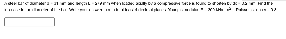 A steel bar of diameter d = 31 mm and length L = 279 mm when loaded axially by a compressive force is found to shorten by dx = 0.2 mm. Find the
increase in the diameter of the bar. Write your answer in mm to at least 4 decimal places. Young's modulus E = 200 kN/mm², Poisson's ratio v = 0.3